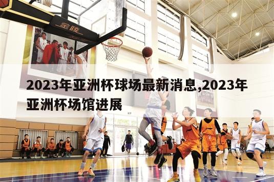 2023年亚洲杯球场最新消息,2023年亚洲杯场馆进展