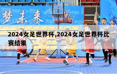 2024女足世界杯,2024女足世界杯比赛结果